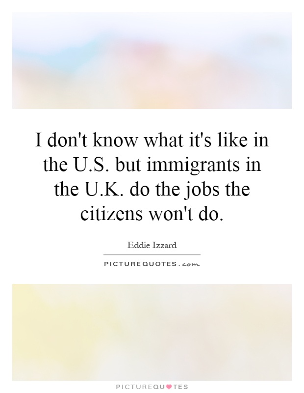 I don't know what it's like in the U.S. but immigrants in the U.K. do the jobs the citizens won't do Picture Quote #1