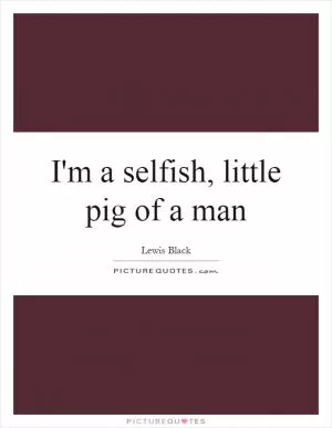 I'm a selfish, little pig of a man Picture Quote #1