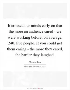 It crossed our minds early on that the more an audience cared - we were working before, on average, 240, live people. If you could get them caring - the more they cared, the harder they laughed Picture Quote #1