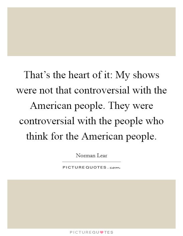 That's the heart of it: My shows were not that controversial with the American people. They were controversial with the people who think for the American people Picture Quote #1