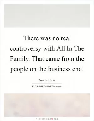 There was no real controversy with All In The Family. That came from the people on the business end Picture Quote #1