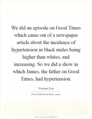 We did an episode on Good Times which came out of a newspaper article about the incidence of hypertension in black males being higher than whites, and increasing. So we did a show in which James, the father on Good Times, had hypertension Picture Quote #1