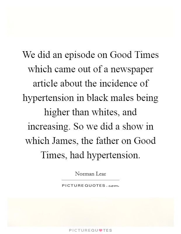 We did an episode on Good Times which came out of a newspaper article about the incidence of hypertension in black males being higher than whites, and increasing. So we did a show in which James, the father on Good Times, had hypertension Picture Quote #1