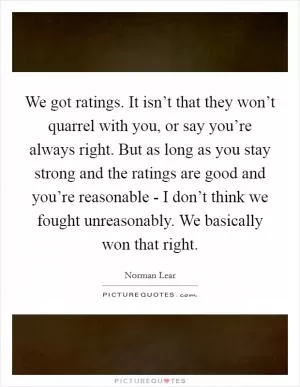 We got ratings. It isn’t that they won’t quarrel with you, or say you’re always right. But as long as you stay strong and the ratings are good and you’re reasonable - I don’t think we fought unreasonably. We basically won that right Picture Quote #1
