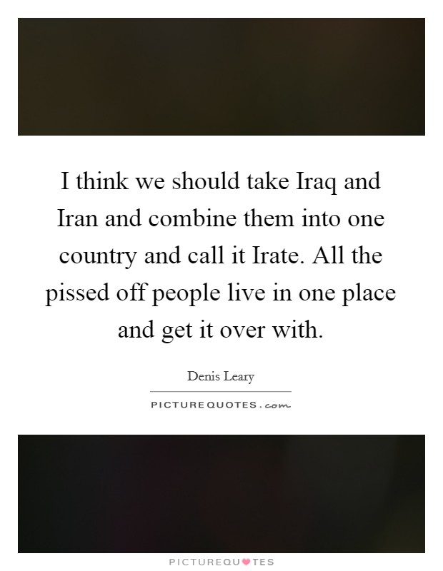 I think we should take Iraq and Iran and combine them into one country and call it Irate. All the pissed off people live in one place and get it over with Picture Quote #1
