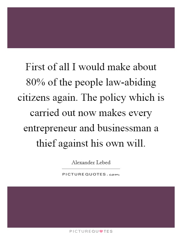 First of all I would make about 80% of the people law-abiding citizens again. The policy which is carried out now makes every entrepreneur and businessman a thief against his own will Picture Quote #1