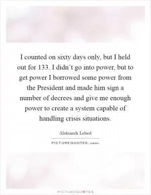 I counted on sixty days only, but I held out for 133. I didn’t go into power, but to get power I borrowed some power from the President and made him sign a number of decrees and give me enough power to create a system capable of handling crisis situations Picture Quote #1