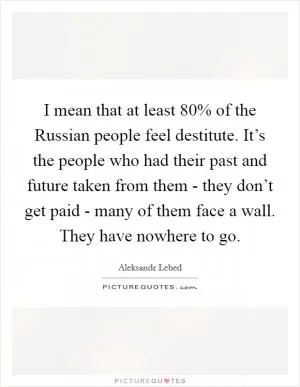 I mean that at least 80% of the Russian people feel destitute. It’s the people who had their past and future taken from them - they don’t get paid - many of them face a wall. They have nowhere to go Picture Quote #1