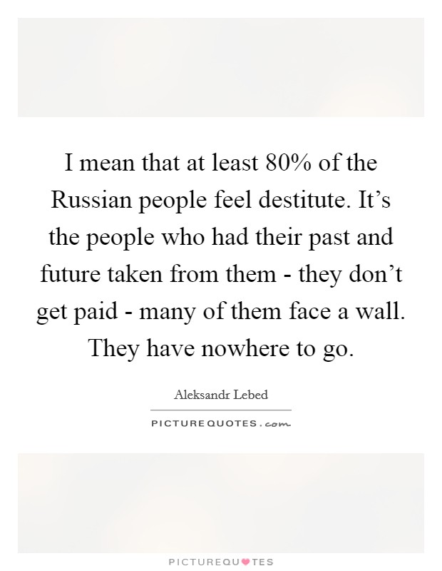 I mean that at least 80% of the Russian people feel destitute. It's the people who had their past and future taken from them - they don't get paid - many of them face a wall. They have nowhere to go Picture Quote #1