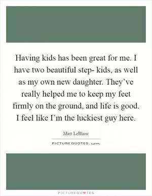 Having kids has been great for me. I have two beautiful step- kids, as well as my own new daughter. They’ve really helped me to keep my feet firmly on the ground, and life is good. I feel like I’m the luckiest guy here Picture Quote #1