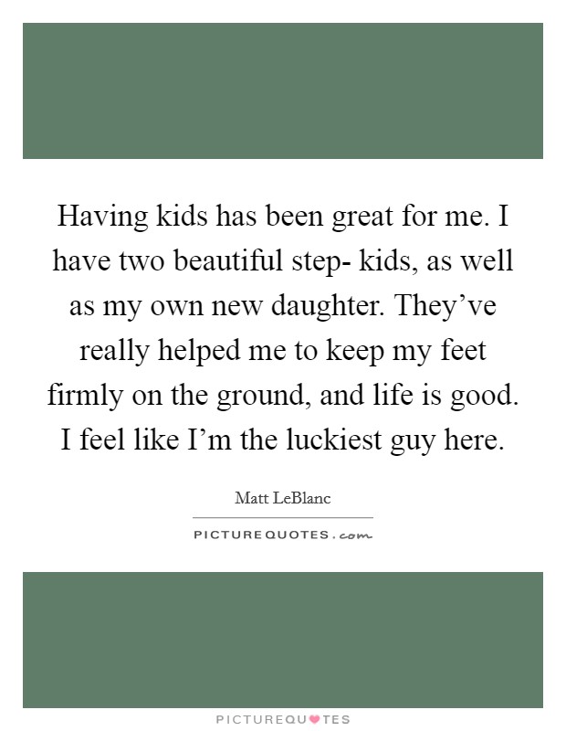 Having kids has been great for me. I have two beautiful step- kids, as well as my own new daughter. They've really helped me to keep my feet firmly on the ground, and life is good. I feel like I'm the luckiest guy here Picture Quote #1