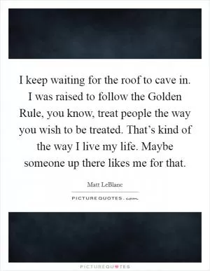 I keep waiting for the roof to cave in. I was raised to follow the Golden Rule, you know, treat people the way you wish to be treated. That’s kind of the way I live my life. Maybe someone up there likes me for that Picture Quote #1