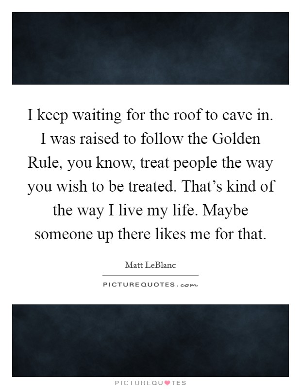 I keep waiting for the roof to cave in. I was raised to follow the Golden Rule, you know, treat people the way you wish to be treated. That's kind of the way I live my life. Maybe someone up there likes me for that Picture Quote #1