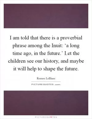 I am told that there is a proverbial phrase among the Inuit: ‘a long time ago, in the future.’ Let the children see our history, and maybe it will help to shape the future Picture Quote #1