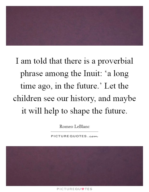 I am told that there is a proverbial phrase among the Inuit: ‘a long time ago, in the future.' Let the children see our history, and maybe it will help to shape the future Picture Quote #1