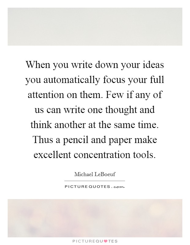 When you write down your ideas you automatically focus your full attention on them. Few if any of us can write one thought and think another at the same time. Thus a pencil and paper make excellent concentration tools Picture Quote #1
