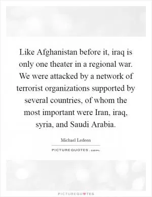 Like Afghanistan before it, iraq is only one theater in a regional war. We were attacked by a network of terrorist organizations supported by several countries, of whom the most important were Iran, iraq, syria, and Saudi Arabia Picture Quote #1
