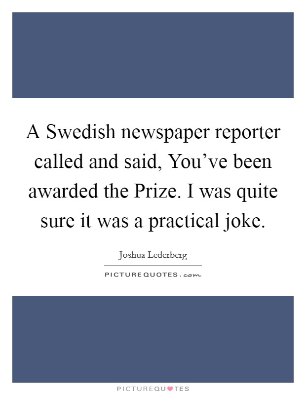A Swedish newspaper reporter called and said, You've been awarded the Prize. I was quite sure it was a practical joke Picture Quote #1