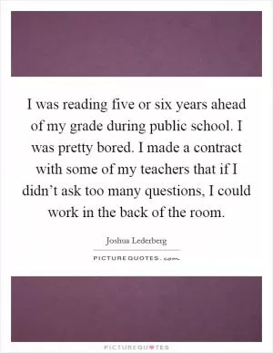 I was reading five or six years ahead of my grade during public school. I was pretty bored. I made a contract with some of my teachers that if I didn’t ask too many questions, I could work in the back of the room Picture Quote #1
