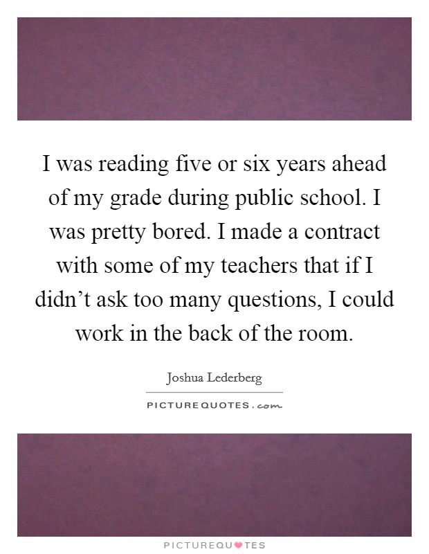 I was reading five or six years ahead of my grade during public school. I was pretty bored. I made a contract with some of my teachers that if I didn't ask too many questions, I could work in the back of the room Picture Quote #1
