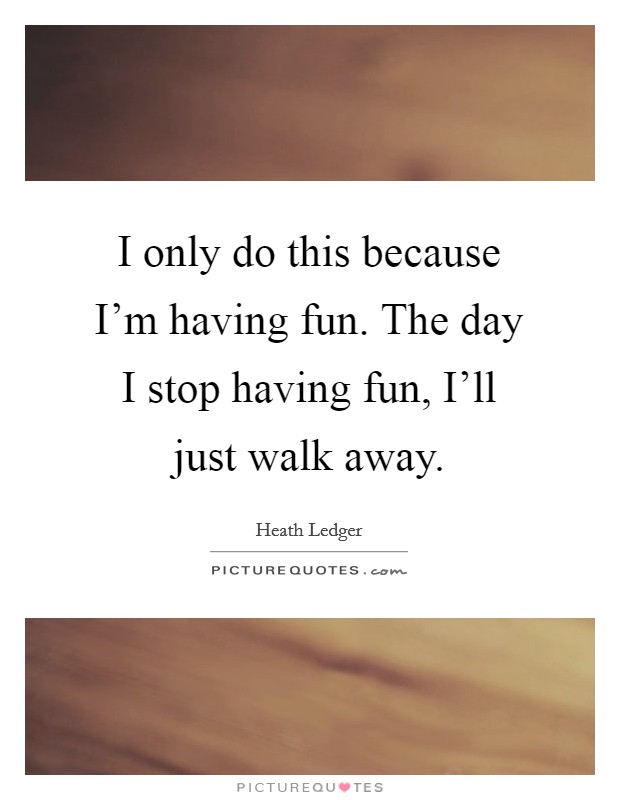 I only do this because I'm having fun. The day I stop having fun, I'll just walk away Picture Quote #1
