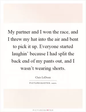 My partner and I won the race, and I threw my hat into the air and bent to pick it up. Everyone started laughin’ because I had split the back end of my pants out, and I wasn’t wearing shorts Picture Quote #1