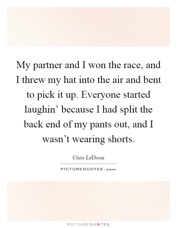 My partner and I won the race, and I threw my hat into the air and bent to pick it up. Everyone started laughin' because I had split the back end of my pants out, and I wasn't wearing shorts Picture Quote #1