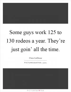 Some guys work 125 to 130 rodeos a year. They’re just goin’ all the time Picture Quote #1