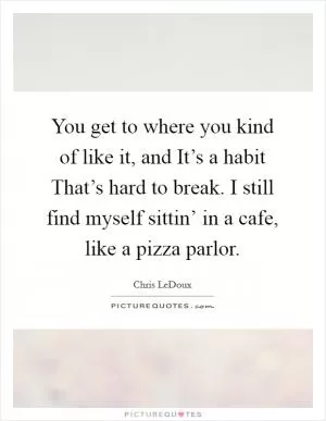 You get to where you kind of like it, and It’s a habit That’s hard to break. I still find myself sittin’ in a cafe, like a pizza parlor Picture Quote #1