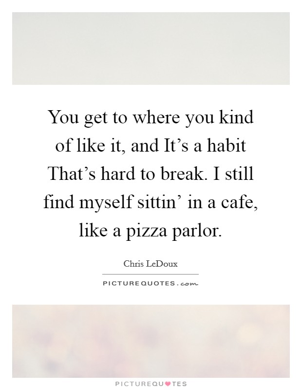 You get to where you kind of like it, and It's a habit That's hard to break. I still find myself sittin' in a cafe, like a pizza parlor Picture Quote #1