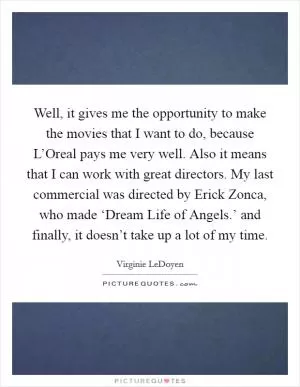 Well, it gives me the opportunity to make the movies that I want to do, because L’Oreal pays me very well. Also it means that I can work with great directors. My last commercial was directed by Erick Zonca, who made ‘Dream Life of Angels.’ and finally, it doesn’t take up a lot of my time Picture Quote #1