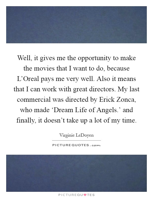 Well, it gives me the opportunity to make the movies that I want to do, because L'Oreal pays me very well. Also it means that I can work with great directors. My last commercial was directed by Erick Zonca, who made ‘Dream Life of Angels.' and finally, it doesn't take up a lot of my time Picture Quote #1