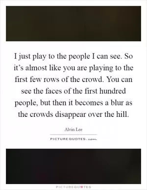 I just play to the people I can see. So it’s almost like you are playing to the first few rows of the crowd. You can see the faces of the first hundred people, but then it becomes a blur as the crowds disappear over the hill Picture Quote #1