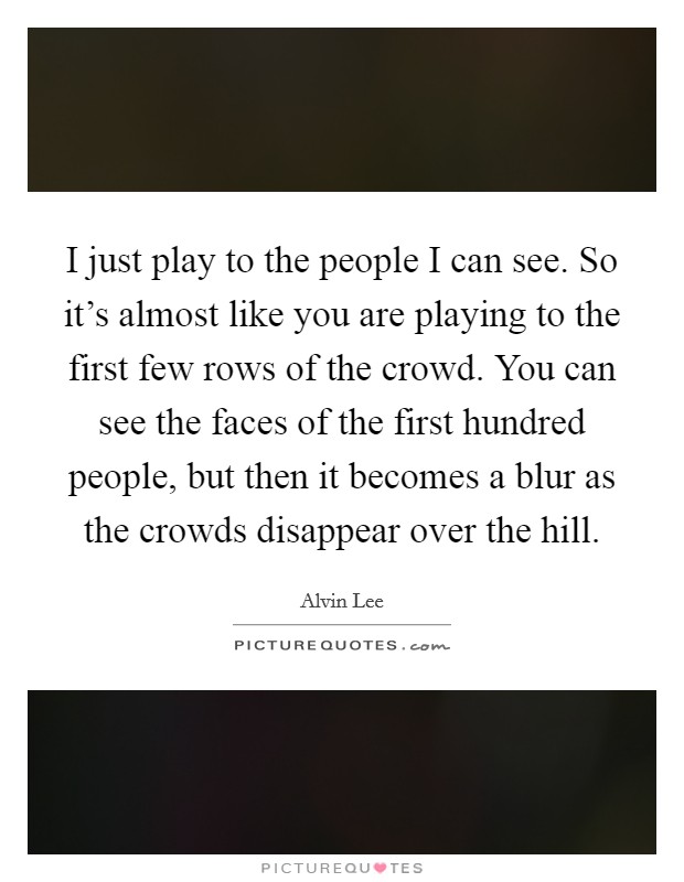 I just play to the people I can see. So it's almost like you are playing to the first few rows of the crowd. You can see the faces of the first hundred people, but then it becomes a blur as the crowds disappear over the hill Picture Quote #1