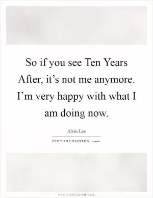 So if you see Ten Years After, it’s not me anymore. I’m very happy with what I am doing now Picture Quote #1