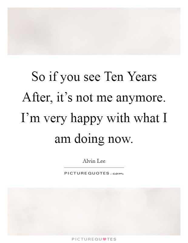 So if you see Ten Years After, it's not me anymore. I'm very happy with what I am doing now Picture Quote #1