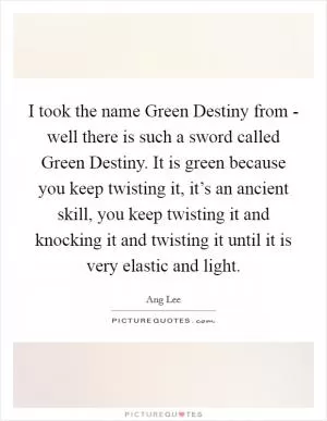 I took the name Green Destiny from - well there is such a sword called Green Destiny. It is green because you keep twisting it, it’s an ancient skill, you keep twisting it and knocking it and twisting it until it is very elastic and light Picture Quote #1