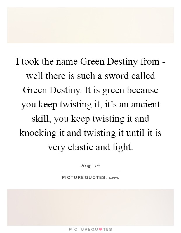 I took the name Green Destiny from - well there is such a sword called Green Destiny. It is green because you keep twisting it, it's an ancient skill, you keep twisting it and knocking it and twisting it until it is very elastic and light Picture Quote #1