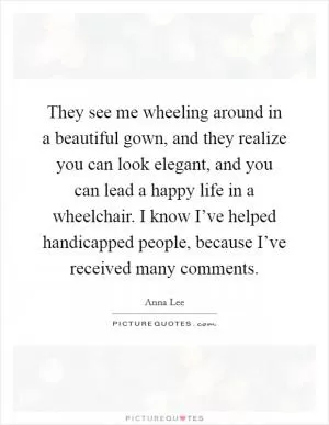 They see me wheeling around in a beautiful gown, and they realize you can look elegant, and you can lead a happy life in a wheelchair. I know I’ve helped handicapped people, because I’ve received many comments Picture Quote #1