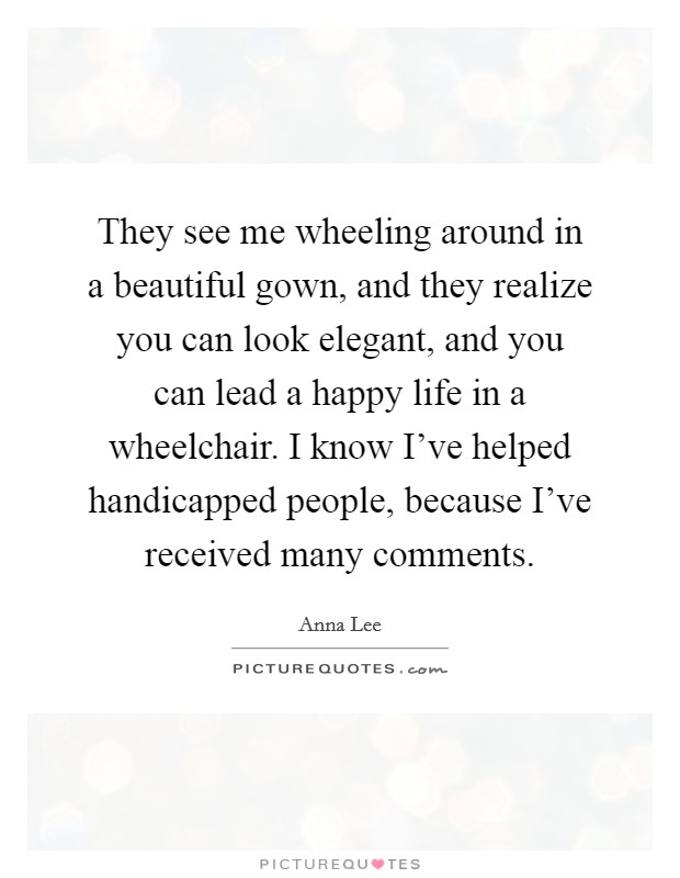They see me wheeling around in a beautiful gown, and they realize you can look elegant, and you can lead a happy life in a wheelchair. I know I've helped handicapped people, because I've received many comments Picture Quote #1