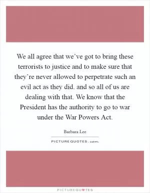 We all agree that we’ve got to bring these terrorists to justice and to make sure that they’re never allowed to perpetrate such an evil act as they did. and so all of us are dealing with that. We know that the President has the authority to go to war under the War Powers Act Picture Quote #1