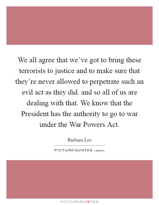 We all agree that we've got to bring these terrorists to justice and to make sure that they're never allowed to perpetrate such an evil act as they did. and so all of us are dealing with that. We know that the President has the authority to go to war under the War Powers Act Picture Quote #1