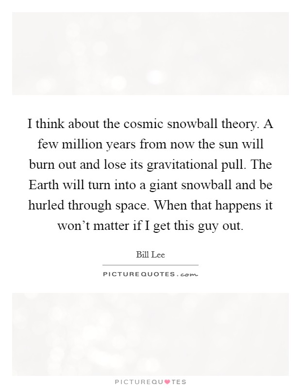I think about the cosmic snowball theory. A few million years from now the sun will burn out and lose its gravitational pull. The Earth will turn into a giant snowball and be hurled through space. When that happens it won't matter if I get this guy out Picture Quote #1