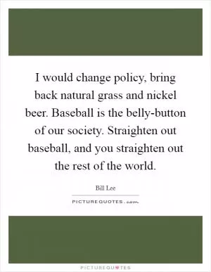 I would change policy, bring back natural grass and nickel beer. Baseball is the belly-button of our society. Straighten out baseball, and you straighten out the rest of the world Picture Quote #1