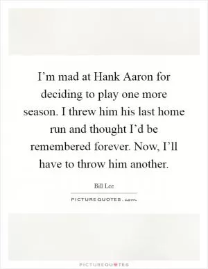 I’m mad at Hank Aaron for deciding to play one more season. I threw him his last home run and thought I’d be remembered forever. Now, I’ll have to throw him another Picture Quote #1