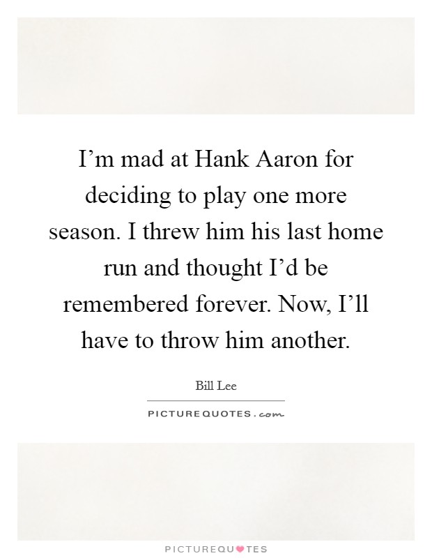 I'm mad at Hank Aaron for deciding to play one more season. I threw him his last home run and thought I'd be remembered forever. Now, I'll have to throw him another Picture Quote #1