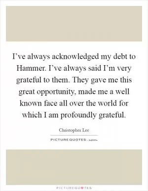 I’ve always acknowledged my debt to Hammer. I’ve always said I’m very grateful to them. They gave me this great opportunity, made me a well known face all over the world for which I am profoundly grateful Picture Quote #1
