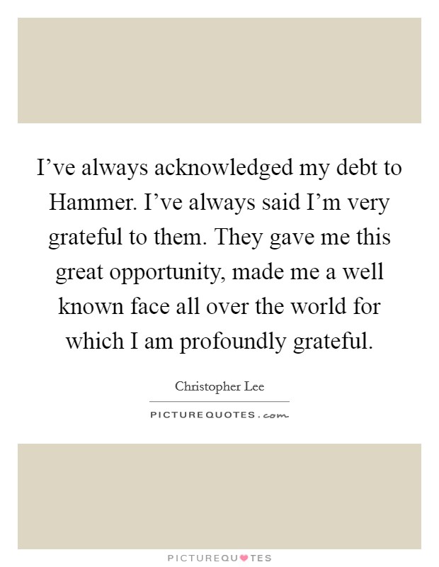 I've always acknowledged my debt to Hammer. I've always said I'm very grateful to them. They gave me this great opportunity, made me a well known face all over the world for which I am profoundly grateful Picture Quote #1