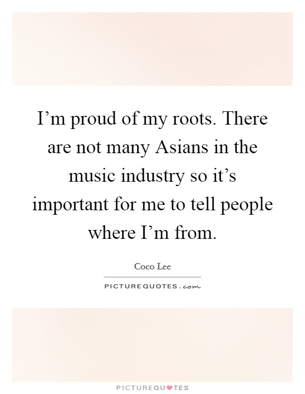 I'm proud of my roots. There are not many Asians in the music industry so it's important for me to tell people where I'm from Picture Quote #1