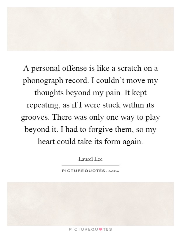A personal offense is like a scratch on a phonograph record. I couldn't move my thoughts beyond my pain. It kept repeating, as if I were stuck within its grooves. There was only one way to play beyond it. I had to forgive them, so my heart could take its form again Picture Quote #1
